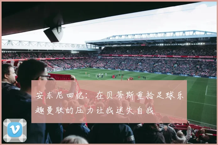 安东尼回忆：在贝蒂斯重拾足球乐趣曼联的压力让我迷失自我