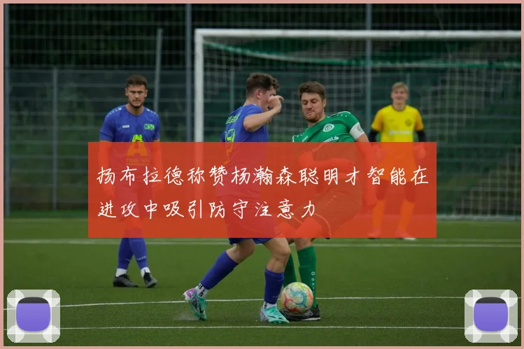 扬布拉德称赞杨瀚森聪明才智能在进攻中吸引防守注意力
