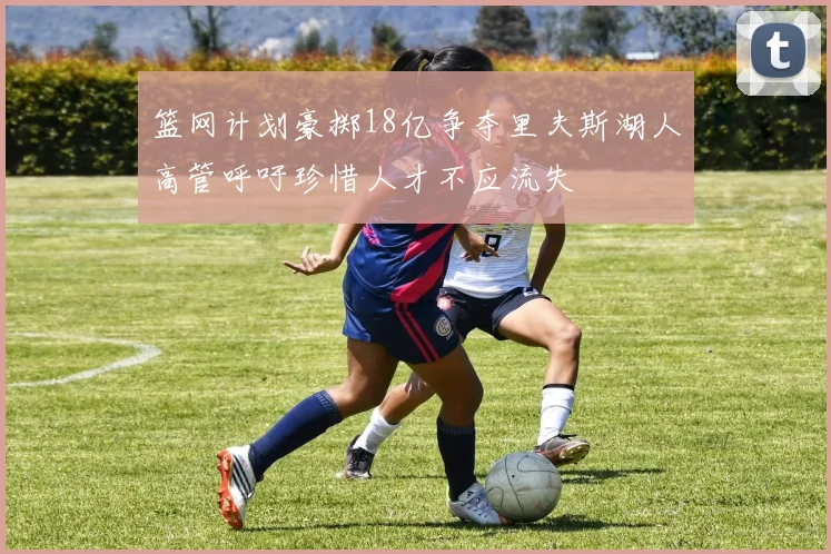 篮网计划豪掷18亿争夺里夫斯湖人高管呼吁珍惜人才不应流失