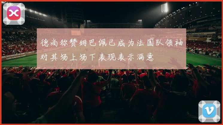 德尚称赞姆巴佩已成为法国队领袖对其场上场下表现表示满意