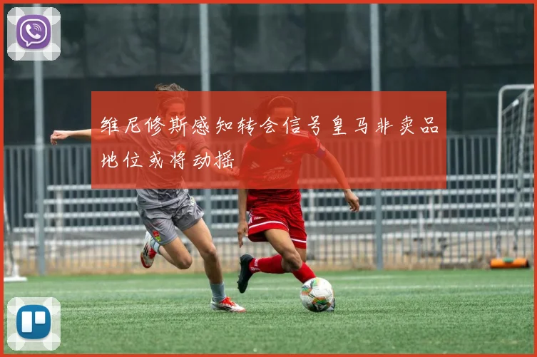 维尼修斯感知转会信号皇马非卖品地位或将动摇