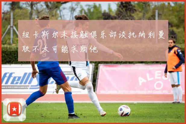 纽卡斯尔未接触俱乐部谈托纳利曼联不太可能求购他