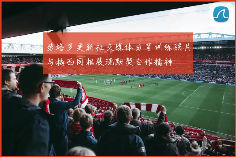 劳塔罗更新社交媒体分享训练照片与梅西同框展现默契合作精神