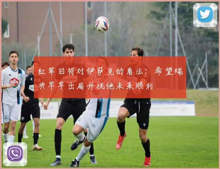 红军旧将对伊萨克的看法:希望瑞典早早出局并祝他未来顺利