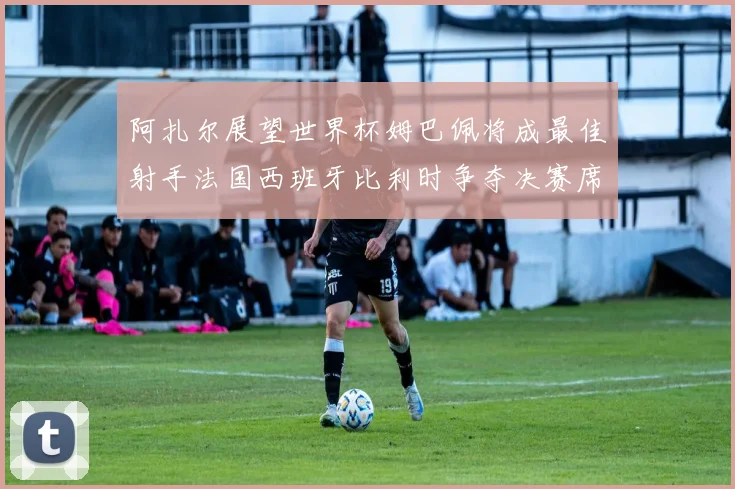 阿扎尔展望世界杯姆巴佩将成最佳射手法国西班牙比利时争夺决赛席位